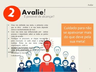 Avalie!
Avaliar
É possível de alcançar?
3
 Uma vez definida sua meta, a primeira coisa
que se deve avaliar é se sua meta depende
única e exclusivamente de você.
 Caso sua meta seja influenciada por outras
pessoas é importante saber se todas as partes
estão de acordo.
 Verifique os processos, as etapas necessárias
para execução, se cada etapa é possível de
realizar. Pense na sua meta como uma
engrenagem , onde as
pessoas e os processos, ou etapas tem que
estar bem encaixadas, e todas as etapas de
acordo.
 Analise todas as partes, cada
etapa de maneira racional e
identifique se sua meta
é alcançável.
Cuidado para não
se apaixonar mais
do que deve pela
sua meta!
 