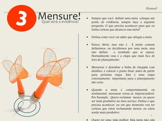 Mensure!  Sempre que você definir uma meta coloque um
ponto de evidência, sempre faça a seguinte
pergunta: O que precisa acontecer para que eu
tenha certeza que alcancei essa meta?
 Defina como você vai saber que atingiu a meta.
 Parece óbvio, mas não é . É muito comum
definirmos, ou decidirmos por uma meta, mas
não definir o resultado que se espera.
Normalmente essa é a etapa que mais fica de
fora do planejamento.
 Mensurar é desenhar a linha de chegada com
detalhes, é colocar o ponto final, antes de partir
para próxima etapa. Esta é uma etapa
extremamente importante para o planejamento
dar certo.
 Quando a meta é comportamental, ou
sentimental, mensurar torna-se imprescindível.
Por Exemplo: Quero reclamar menos, ou quero
ser mais produtivo no meu serviço. Defina o que
precisa acontecer, ou em que momento vou ter
certeza que estou reclamando menos, ou estou
sendo mais produtivo.
Qual será a evidência?
4
Alcancei!
 