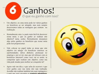 Ganhos!
7
• Um objetivo, ou uma meta pode ter vários ganhos
ou benefícios ao ser atingido, mas nem sempre
descrevemos todas as vantagens que existem na
realização.
• Normalmente esta é a parte mais fácil de descrever
nossa meta, o que eu ganho ao realizar este
objetivo? meta, sonho. Normalmente desejamos
algo pelos ganhos ou benefícios que nossa meta
pode nos proporcionar.
• Vale colocar no papel todas as áreas que este
objetivo irá atingir. Os benefícios externos, as
oportunidades, talvez dinheiro, promoção no
emprego e por aí vai, mas que tal reforçar com os
benefícios internos? como você vai se sentir, se
comportar após realizar este objetivo, como sua
vida pode mudar para melhor ao conquistá-la?
• Agora vale um dica, o que acha de escrever o que
você ganha caso sua meta não seja realizada.
Acredite não realizar também tem suas vantagens e
O que eu ganho com isso?
 