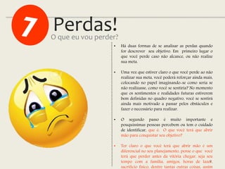 Perdas!
8
• Há duas formas de se analisar as perdas quando
for descrever seu objetivo. Em primeiro lugar o
que você perde caso não alcance, ou não realize
sua meta.
• Uma vez que estiver claro o que você perde ao não
realizar sua meta, você poderá reforçar ainda mais,
colocando no papel imaginando-se como seria se
não realizasse, como você se sentiria? No momento
que os sentimentos e realidades futuras estiverem
bem definidas no quadro negativo, você se sentirá
ainda mais motivado a passar pelos obstáculos e
fazer o necessário para realizar.
• O segundo passo é muito importante e
pouquíssimas pessoas percebem ou tem o cuidado
de identificar, que é: O que você terá que abrir
mão para conquistar seu objetivo?
• Ter claro o que você terá que abrir mão é um
diferencial no seu planejamento, pense o que você
terá que perder antes da vitória chegar, seja seu
tempo com a família, amigos, horas de lazer,
sacrifício físico, dentre tantas outras coisas, assim
O que eu vou perder?
 