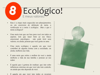Ecológico!
9
• Essa é a etapa mais esquecida nos planejamentos,
ou em exercícios de definição de meta, a
verificação se a meta é ecológica. Mas o que é
meta ecológica?
• Uma meta tem que ser boa para você em todos os
aspetos, tem que fazer bem ao seu físico,
emocional, psicológico, não pode ferir seus
valores, ou ainda, pessoas que você gosta ou ama.
• Uma meta ecológica é aquela em que você
contribui de alguma forma com a sociedade, ou
ainda, melhora sua vida.
• É uma meta que retira o melhor de você e ainda
melhora a vida da sua família e pessoas ao seu
redor.
• É aquela que é gostosa de realizar, que não sofre
influência externas em que você não tem controle,
ou ainda que não depende de você.
• É aquela em que você tem todos os recursos
E meus valores?
 