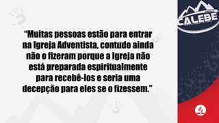 “Muitas pessoas estão para entrar
na Igreja Adventista, contudo ainda
não o fizeram porque a Igreja não
está preparada espiritualmente
para recebê-los e seria uma
decepção para eles se o fizessem.”
 