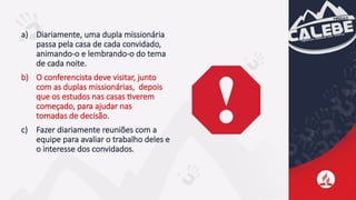 a) Diariamente, uma dupla missionária
passa pela casa de cada convidado,
animando-o e lembrando-o do tema
de cada noite.
b) O conferencista deve visitar, junto
com as duplas missionárias, depois
que os estudos nas casas tiverem
começado, para ajudar nas
tomadas de decisão.
c) Fazer diariamente reuniões com a
equipe para avaliar o trabalho deles e
o interesse dos convidados.
 