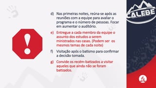 d) Nas primeiras noites, reúna-se após as
reuniões com a equipe para avaliar o
programa e o número de pessoas. Focar
em aumentar o audítório.
e) Entregue a cada membro da equipe o
assunto dos estudos a serem
ministrados nas casas. (Podem ser os
mesmos temas de cada noite)
f) Visitação após o batismo para confirmar
a decisão tomada.
g) Convide os recém-batizados a visitar
aqueles que ainda não se foram
batizados.
 
