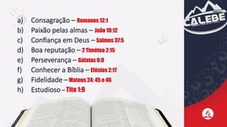 a) Consagração – Romanos 12:1
b) Paixão pelas almas – João 10:12
c) Confiança em Deus – Salmos 37:5
d) Boa reputação – 2 Timóteo 2:15
e) Perseverança – Gálatas 6:9
f) Conhecer a Bíblia – Efésios 2:17
g) Fidelidade – Mateus 24: 45 e 46
h) Estudioso – Tito 1:9
 