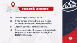 PREPARAÇÃO DO TERRENO:
a) Tenha sempre um mapa da área.
b) Divida o mapa em quadras e faça mapas
pequenos dessas quadras enumerando-as.
c) Organize as duplas para cada quadra.
d) Comece os convites 4 semanas antes do início
das palestras. Conscientize a população e
desperte interesse.
 