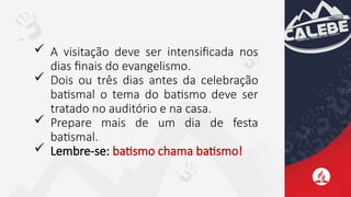  A visitação deve ser intensificada nos
dias finais do evangelismo.
 Dois ou três dias antes da celebração
batismal o tema do batismo deve ser
tratado no auditório e na casa.
 Prepare mais de um dia de festa
batismal.
 Lembre-se: batismo chama batismo!
 