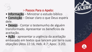 > Passos Para o Apelo:
• Informação – Ministrar o estudo bíblico
• Convicção – Deixar claro o que Deus espera
dele.
• Desejo - Contar o testemunho de alguém
transformado. Apresentar os benefícios da
aceitação.
• Ação - apresentar a urgência da aceitação
embasado em textos que lancem por terra suas
objeções (Atos 22:16; Heb. 4:7; Apoc. 3:20).
 