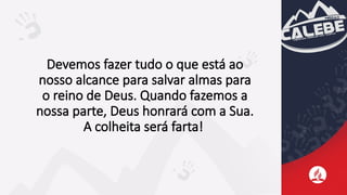 Devemos fazer tudo o que está ao
nosso alcance para salvar almas para
o reino de Deus. Quando fazemos a
nossa parte, Deus honrará com a Sua.
A colheita será farta!
 