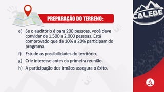 e) Se o auditório é para 200 pessoas, você deve
convidar de 1.500 a 2.000 pessoas. Está
comprovado que de 10% a 20% participam do
programa.
f) Estude as possibilidades do território.
g) Crie interesse antes da primeira reunião.
h) A participação dos irmãos assegura o êxito.
PREPARAÇÃO DO TERRENO:
 