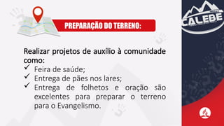 Realizar projetos de auxílio à comunidade
como:
 Feira de saúde;
 Entrega de pães nos lares;
 Entrega de folhetos e oração são
excelentes para preparar o terreno
para o Evangelismo.
PREPARAÇÃO DO TERRENO:
 