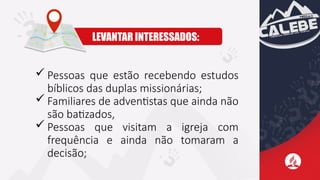  Pessoas que estão recebendo estudos
bíblicos das duplas missionárias;
 Familiares de adventistas que ainda não
são batizados,
 Pessoas que visitam a igreja com
frequência e ainda não tomaram a
decisão;
LEVANTAR INTERESSADOS:
 
