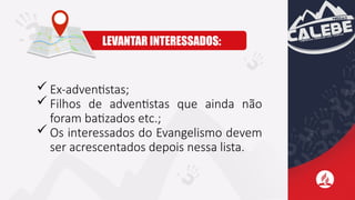  Ex-adventistas;
 Filhos de adventistas que ainda não
foram batizados etc.;
 Os interessados do Evangelismo devem
ser acrescentados depois nessa lista.
LEVANTAR INTERESSADOS:
 