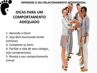 APRIMORE O SEU RELACIONAMENTO INTERPESSOAL

6
      DICAS PARA UM
     COMPORTAMENTO
        ADEQUADO

1- Aprenda a Ouvir
2- Seja Bem humorado (evite
estresse)
3- Comporte-se bem;
4- Facilite a vida de seus colegas,
seja compreensivo;
5- Reveja o seu comportamento
virtual
 