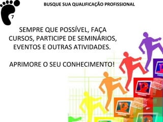 BUSQUE SUA QUALIFICAÇÃO PROFISSIONAL

7

   SEMPRE QUE POSSÍVEL, FAÇA
CURSOS, PARTICIPE DE SEMINÁRIOS,
 EVENTOS E OUTRAS ATIVIDADES.

APRIMORE O SEU CONHECIMENTO!
 