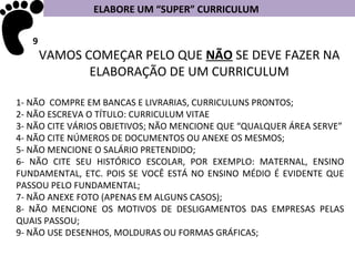 ELABORE UM “SUPER” CURRICULUM

   9
       VAMOS COMEÇAR PELO QUE NÃO SE DEVE FAZER NA
              ELABORAÇÃO DE UM CURRICULUM

1- NÃO COMPRE EM BANCAS E LIVRARIAS, CURRICULUNS PRONTOS;
2- NÃO ESCREVA O TÍTULO: CURRICULUM VITAE
3- NÃO CITE VÁRIOS OBJETIVOS; NÃO MENCIONE QUE “QUALQUER ÁREA SERVE”
4- NÃO CITE NÚMEROS DE DOCUMENTOS OU ANEXE OS MESMOS;
5- NÃO MENCIONE O SALÁRIO PRETENDIDO;
6- NÃO CITE SEU HISTÓRICO ESCOLAR, POR EXEMPLO: MATERNAL, ENSINO
FUNDAMENTAL, ETC. POIS SE VOCÊ ESTÁ NO ENSINO MÉDIO É EVIDENTE QUE
PASSOU PELO FUNDAMENTAL;
7- NÃO ANEXE FOTO (APENAS EM ALGUNS CASOS);
8- NÃO MENCIONE OS MOTIVOS DE DESLIGAMENTOS DAS EMPRESAS PELAS
QUAIS PASSOU;
9- NÃO USE DESENHOS, MOLDURAS OU FORMAS GRÁFICAS;
 