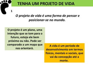TENHA UM PROJETO DE VIDA
  1
      O projeto de vida é uma forma de pensar e
               posicionar-se no mundo.

O projeto é um plano, uma
intenção que se tem para o
   futuro, esteja ele bem
 próximo ou não. Pode ser
comparado a um mapa que          A vida é um período de
       nos orientará.        desenvolvimento em termos
                             físicos, mentais e sociais, que
                                 vai da concepção até a
                                         morte.
 