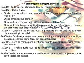 A elaboração do projeto de Vida:
PASSO 1- Tudo que foi planejado deve ser registrado por escrito;
PASSO 2 – Quem é você ?
- Quais os seus valores, seus pontos fortes e os pontos que você precisa
  melhorar?
- O que ameaça seus planos?
- Quanto do seu tempo você dedica a pensar no futuro?
- Quanto do seu tempo você dedica ao presente, transformando os sonhos
  em planos de ação ou projetos?
PASSO 3 – Qual é a sua missão? Qual o propósito de sua vida? O que você
  pretende atingir na vida?
PASSO 4 – Estabeleça metas que pretende atingir e enquanto tempo. Nçao
  esqueça de definir como fazer em cada uma delas.
PASSO 5 – Faça as contas para identificar quanto precisa gastas para realizar
  seus sonhos;
PASSO 6 – analise tudo que pode ameaçar seu projeto e tome ações
  preventivas;
PASSO 7 – de tempos em tempos verifique em que fase do projeto está e se
  são necessários ajustes
 