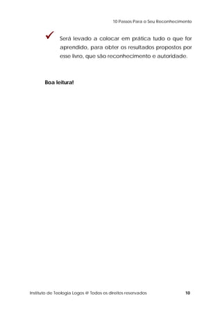 10 Passos Para o Seu Reconhecimento 
 Será levado a colocar em prática tudo o que for 
aprendido, para obter os resultados propostos por 
esse livro, que são reconhecimento e autoridade. 
Boa leitura! 
Instituto de Teologia Logos @ Todos os direitos reservados 10 
 
