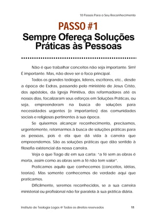 10 Passos Para o Seu Reconhecimento 
PASSO #1 
Sempre Ofereça Soluções 
Práticas às Pessoas 
Não é que trabalhar conceitos não seja importante. Sim! 
É importante. Mas, não deve ser o foco principal. 
Todos os grandes teólogos, líderes, escritores, etc., desde 
a época de Esdras, passando pelo ministério de Jesus Cristo, 
dos apóstolos, da Igreja Primitiva, dos reformadores até os 
nossos dias, focalizaram seus esforços em Soluções Práticas, ou 
seja, empreenderam na busca de soluções para 
necessidades urgentes (e importantes) das comunidades 
sociais e religiosas pertinentes à sua época. 
Se quisermos alcançar reconhecimento, precisamos, 
urgentemente, retornarmos à busca de soluções práticas para 
as pessoas, pois é ela que dá vida à carreira que 
empreendemos. São as soluções práticas que dão sentido à 
filosofia existencial da nossa carreira. 
Veja o que Tiago diz em sua carta: “a fé sem as obras é 
morta, assim como as obras sem a fé não tem valor”. 
Praticamos aquilo que conhecemos (conceitos, idéias, 
teorias). Mas somente conhecemos de verdade aqui que 
praticamos. 
Dificilmente, seremos reconhecidos, se a sua carreira 
ministerial ou profissional não for paralela à sua prática diária. 
Instituto de Teologia Logos @ Todos os direitos reservados 11 
 