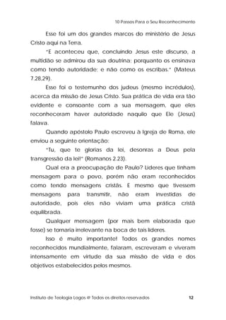 10 Passos Para o Seu Reconhecimento 
Esse foi um dos grandes marcos do ministério de Jesus 
Cristo aqui na Terra. 
“E aconteceu que, concluindo Jesus este discurso, a 
multidão se admirou da sua doutrina; porquanto os ensinava 
como tendo autoridade; e não como os escribas.” (Mateus 
7.28,29). 
Esse foi o testemunho dos judeus (mesmo incrédulos), 
acerca da missão de Jesus Cristo. Sua prática de vida era tão 
evidente e consoante com a sua mensagem, que eles 
reconheceram haver autoridade naquilo que Ele (Jesus) 
falava. 
Quando apóstolo Paulo escreveu à Igreja de Roma, ele 
enviou a seguinte orientação: 
“Tu, que te glorias da lei, desonras a Deus pela 
transgressão da lei!” (Romanos 2.23). 
Qual era a preocupação de Paulo? Líderes que tinham 
mensagem para o povo, porém não eram reconhecidos 
como tendo mensagens cristãs. E mesmo que tivessem 
mensagens para transmitir, não eram investidas de 
autoridade, pois eles não viviam uma prática cristã 
equilibrada. 
Qualquer mensagem (por mais bem elaborada que 
fosse) se tornaria irrelevante na boca de tais líderes. 
Isso é muito importante! Todos os grandes nomes 
reconhecidos mundialmente, falaram, escreveram e viveram 
intensamente em virtude da sua missão de vida e dos 
objetivos estabelecidos pelos mesmos. 
Instituto de Teologia Logos @ Todos os direitos reservados 12 
 