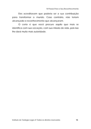 10 Passos Para o Seu Reconhecimento 
Eles acreditavam que poderia ser a sua contribuição 
para transformar o mundo. Caso contrário, não teriam 
alcançado o reconhecimento que alcançaram. 
O certo é que você procure aquilo que mais se 
identifica com sua vocação, com sua missão de vida, pois isso 
lhe dará muito mais autoridade. 
Instituto de Teologia Logos @ Todos os direitos reservados 13 
 