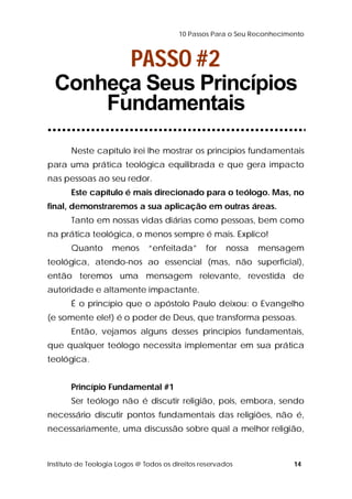 10 Passos Para o Seu Reconhecimento 
PASSO #2 
Conheça Seus Princípios 
Fundamentais 
Neste capítulo irei lhe mostrar os princípios fundamentais 
para uma prática teológica equilibrada e que gera impacto 
nas pessoas ao seu redor. 
Este capítulo é mais direcionado para o teólogo. Mas, no 
final, demonstraremos a sua aplicação em outras áreas. 
Tanto em nossas vidas diárias como pessoas, bem como 
na prática teológica, o menos sempre é mais. Explico! 
Quanto menos “enfeitada” for nossa mensagem 
teológica, atendo-nos ao essencial (mas, não superficial), 
então teremos uma mensagem relevante, revestida de 
autoridade e altamente impactante. 
É o princípio que o apóstolo Paulo deixou: o Evangelho 
(e somente ele!) é o poder de Deus, que transforma pessoas. 
Então, vejamos alguns desses princípios fundamentais, 
que qualquer teólogo necessita implementar em sua prática 
teológica. 
Princípio Fundamental #1 
Ser teólogo não é discutir religião, pois, embora, sendo 
necessário discutir pontos fundamentais das religiões, não é, 
necessariamente, uma discussão sobre qual a melhor religião, 
Instituto de Teologia Logos @ Todos os direitos reservados 14 
 