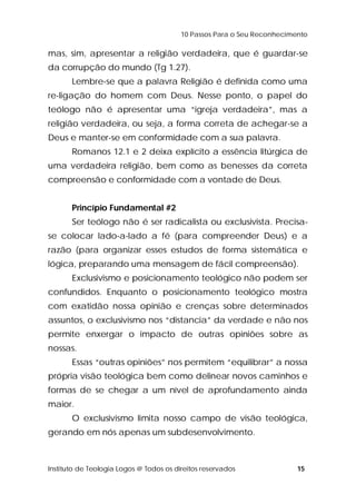 10 Passos Para o Seu Reconhecimento 
mas, sim, apresentar a religião verdadeira, que é guardar-se 
da corrupção do mundo (Tg 1.27). 
Lembre-se que a palavra Religião é definida como uma 
re-ligação do homem com Deus. Nesse ponto, o papel do 
teólogo não é apresentar uma “igreja verdadeira”, mas a 
religião verdadeira, ou seja, a forma correta de achegar-se a 
Deus e manter-se em conformidade com a sua palavra. 
Romanos 12.1 e 2 deixa explícito a essência litúrgica de 
uma verdadeira religião, bem como as benesses da correta 
compreensão e conformidade com a vontade de Deus. 
Princípio Fundamental #2 
Ser teólogo não é ser radicalista ou exclusivista. Precisa-se 
colocar lado-a-lado a fé (para compreender Deus) e a 
razão (para organizar esses estudos de forma sistemática e 
lógica, preparando uma mensagem de fácil compreensão). 
Exclusivismo e posicionamento teológico não podem ser 
confundidos. Enquanto o posicionamento teológico mostra 
com exatidão nossa opinião e crenças sobre determinados 
assuntos, o exclusivismo nos “distancia” da verdade e não nos 
permite enxergar o impacto de outras opiniões sobre as 
nossas. 
Essas “outras opiniões” nos permitem “equilibrar” a nossa 
própria visão teológica bem como delinear novos caminhos e 
formas de se chegar a um nível de aprofundamento ainda 
maior. 
O exclusivismo limita nosso campo de visão teológica, 
gerando em nós apenas um subdesenvolvimento. 
Instituto de Teologia Logos @ Todos os direitos reservados 15 
 