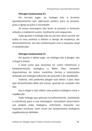 10 Passos Para o Seu Reconhecimento 
Princípio Fundamental #3 
Em terceiro lugar, ser teólogo não é levantar 
questionamentos sem aplicação prática para as pessoas, 
para a igreja ou para a sociedade. 
Se nossa mensagem não levar as pessoas a tomarem 
atitudes e realizarem ações, facilmente será esquecida. 
Tudo quanto o teólogo fala ou escreve deve suscitar em 
todos os seus ouvintes e leitores o desejo de mudança, de 
desenvolvimento, de não conformação com a situação atual 
e estabelecida. 
Princípio Fundamental #4 
Em quarto e último lugar, ser teólogo não é plagiar. Isso 
é ilegal e imoral. 
É bem certo que devemos ter como referências e 
fundamentação teológica a Bíblia. Mas, também, 
dependemos de visões, caminhos, formas e orientações 
deixadas por teólogos influentes do passado e da atualidade. 
Todavia, não podemos plagiar suas idéias. E pior: dizer 
que determinadas idéia são nossas, quando na verdade não 
são. 
Isso é ilegal e não reflete uma prática teológica cristã e 
equilibrada. 
Todo teólogo que procura reconhecimento, autoridade 
e relevância para a sua mensagem, necessitam desenvolver 
sua própria visão teológica, entretanto, baseada nas 
Sagradas Escrituras, bem como nos fundamentos teológicos 
equilibrados já definidos. 
Instituto de Teologia Logos @ Todos os direitos reservados 16 
 