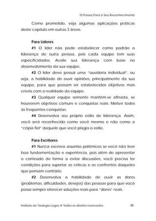 10 Passos Para o Seu Reconhecimento 
Como prometido, veja algumas aplicações práticas 
deste capítulo em outras 3 áreas. 
Para Líderes 
#1 O líder não pode estabelecer como padrão a 
liderança de outra pessoa, pois cada equipe tem suas 
especificidades. Avalie sua liderança com base no 
desenvolvimento da sua equipe. 
#2 O líder deve possuir uma “ouvidoria individual”, ou 
seja, a habilidade de ouvir opiniões, principalmente da sua 
equipe, para que possam ser estabelecidos objetivos mais 
críveis com a realidade da equipe. 
#3 Qualquer equipe somente mantêm-se afinada, se 
houverem objetivos comuns e conquistas reais. Motive todos 
às freqüentes conquistas. 
#4 Desenvolva seu próprio estilo de liderança. Assim, 
você será reconhecido como você mesmo e não como a 
“cópia fiel” daquele que você plagia o estilo. 
Para Escritores 
#1 Nunca escreva assuntos polêmicos se você não tiver 
boa fundamentação e experiência, pois além de apresentar 
o conteúdo de forma a evitar discussões, você precisa ter 
condições para suportar as críticas e os confrontos daqueles 
que pensam contrário. 
#2 Desenvolva a habilidade de ouvir as dores 
(problemas, dificuldades, desejos) das pessoas para que você 
possa sempre oferecer soluções reais para “dores” reais. 
Instituto de Teologia Logos @ Todos os direitos reservados 17 
 