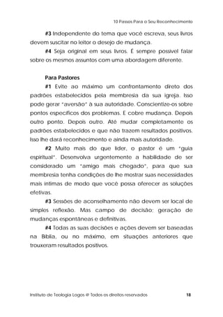 10 Passos Para o Seu Reconhecimento 
#3 Independente do tema que você escreva, seus livros 
devem suscitar no leitor o desejo de mudança. 
#4 Seja original em seus livros. É sempre possível falar 
sobre os mesmos assuntos com uma abordagem diferente. 
Para Pastores 
#1 Evite ao máximo um confrontamento direto dos 
padrões estabelecidos pela membresia da sua igreja. Isso 
pode gerar “aversão” à sua autoridade. Conscientize-os sobre 
pontos específicos dos problemas. E cobre mudança. Depois 
outro ponto. Depois outro. Até mudar completamente os 
padrões estabelecidos e que não trazem resultados positivos. 
Isso lhe dará reconhecimento e ainda mais autoridade. 
#2 Muito mais do que líder, o pastor é um “guia 
espiritual”. Desenvolva urgentemente a habilidade de ser 
considerado um “amigo mais chegado”, para que sua 
membresia tenha condições de lhe mostrar suas necessidades 
mais íntimas de modo que você possa oferecer as soluções 
efetivas. 
#3 Sessões de aconselhamento não devem ser local de 
simples reflexão. Mas campo de decisão; geração de 
mudanças espontâneas e definitivas. 
#4 Todas as suas decisões e ações devem ser baseadas 
na Bíblia, ou no máximo, em situações anteriores que 
trouxeram resultados positivos. 
Instituto de Teologia Logos @ Todos os direitos reservados 18 
 