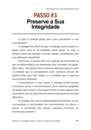 10 Passos Para o Seu Reconhecimento 
PASSO #3 
Preserve a Sua 
Integridade 
O que o teólogo pode fazer para transformar a sua 
comunidade? 
O teólogo Paul Tillich diz que "o teólogo como função na 
igreja, deve servir às necessidades desta igreja", ou seja, a 
função básica do teólogo é ser útil a igreja, contribuindo com 
sua edificação doutrinária. 
Entretanto, o mesmo deve ter cuidado de não olvidar-se 
das verdades bíblicas em detrimento das "vontades" da igreja. 
Além disso, "não pode haver nenhuma diferença básica entre 
a verdade que a comunidade cristã conhece através do 
Espírito Santo que nela habita, e a verdade que é expressa 
nas Escrituras Sagradas". 
Concomitante a esta tarefa, o teólogo como função 
intelectual, social e transformadora, deve servir ao propósito 
da igreja, que é levar a mensagem cristã a todos aqueles que 
necessitam ouví-la, gerando nos mesmos perspectivas de vida 
diferentes. 
O teólogo tem como responsabilidade fomentar na sua 
comunidade a necessidade de conhecimento do divino e 
prover a saciedade dos anseios espirituais inerentes ao 
homem pós-moderno. 
Instituto de Teologia Logos @ Todos os direitos reservados 19 
 
