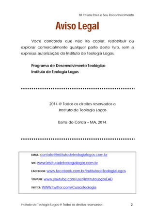 10 Passos Para o Seu Reconhecimento 
Aviso Legal 
Você concorda que não irá copiar, redistribuir ou 
explorar comercialmente qualquer parte deste livro, sem a 
expressa autorização do Instituto de Teologia Logos. 
Programa de Desenvolvimento Teológico 
Instituto de Teologia Logos 
2014 @ Todos os direitos reservados a 
Instituto de Teologia Logos 
Barra do Corda – MA, 2014. 
EMAIL: contato@institutodeteologialogos.com.br 
SITE: www.institutodeteologialogos.com.br 
FACEBOOK: www.facebook.com.br/InstitutodeTeologiaLogos 
YOUTUBE: www.youtube.com/user/InstitutoLogosEAD 
TWITTER: WWW.twitter.com/CursosTeologia 
Instituto de Teologia Logos @ Todos os direitos reservados 2 
 