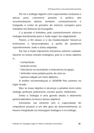 10 Passos Para o Seu Reconhecimento 
Por ser o teólogo alguém com capacidades exclusivas e 
únicas para convencer pessoas à prática das 
recomendações divinas, também, constantemente é 
fustigado a ceder às pressões de sistemas corruptos para 
trabalhar em desfavor do Evangelho. 
E a pressão é fortíssima, pois constantemente vêem-se 
teólogos bandeando para o "lado negro" da religiosidade. 
Porém, o fim desses é o da mediocridade! Tornam-se 
irrelevantes e desacreditados, a ponto de perderem 
repentinamente, todo o status adquirido. 
Por isso é muito importante tomarmos extremo cuidado, 
durante os nossos estudos teológicos, pois se o nosso objetivo 
é... 
* competição, 
* posição social, 
* relevância na sociedade e irrelevância na igreja, 
* defender nosso próprio ponto de vista ou 
* apenas adquirir um mero diploma... 
A melhor recomendação é: DESISTIR! Pois estamos no 
lugar errado. 
Mas, se nosso objetivo é alcançar o próximo nível como 
teólogo, professor, palestrante, escritor, pastor, missionário... 
Então a Teologia é uma grande aliada e altamente 
potencializadora na busca desses objetivos. 
Entretanto, ela somente tem a capacidade de 
empoderar pessoas a um alto grau de desenvolvimento, se 
houver integridade na mensagem teológica e no teólogo. 
Instituto de Teologia Logos @ Todos os direitos reservados 20 
 