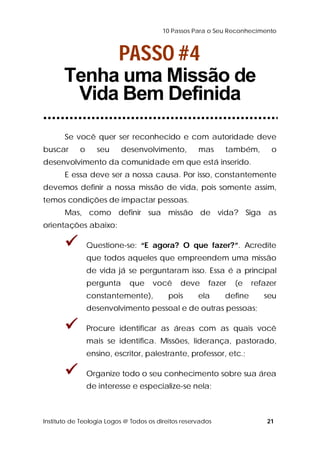 10 Passos Para o Seu Reconhecimento 
PASSO #4 
Tenha uma Missão de 
Vida Bem Definida 
Se você quer ser reconhecido e com autoridade deve 
buscar o seu desenvolvimento, mas também, o 
desenvolvimento da comunidade em que está inserido. 
E essa deve ser a nossa causa. Por isso, constantemente 
devemos definir a nossa missão de vida, pois somente assim, 
temos condições de impactar pessoas. 
Mas, como definir sua missão de vida? Siga as 
orientações abaixo: 
 Questione-se: “E agora? O que fazer?”. Acredite 
que todos aqueles que empreendem uma missão 
de vida já se perguntaram isso. Essa é a principal 
pergunta que você deve fazer (e refazer 
constantemente), pois ela define seu 
desenvolvimento pessoal e de outras pessoas; 
 Procure identificar as áreas com as quais você 
mais se identifica. Missões, liderança, pastorado, 
ensino, escritor, palestrante, professor, etc.; 
 Organize todo o seu conhecimento sobre sua área 
de interesse e especialize-se nela; 
Instituto de Teologia Logos @ Todos os direitos reservados 21 
 