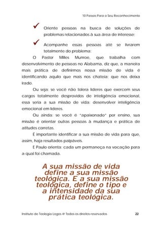 10 Passos Para o Seu Reconhecimento 
 Oriente pessoas na busca de soluções de 
problemas relacionados à sua área de interesse; 
 Acompanhe essas pessoas até se livrarem 
totalmente do problema; 
O Pastor Milles Munroe, que trabalha com 
desenvolvimento de pessoas no Alabama, diz que, a maneira 
mais prática de definirmos nossa missão de vida é 
identificando aquilo que mais nos chateia; que nos deixa 
irado. 
Ou seja: se você não tolera líderes que exercem seus 
cargos totalmente desprovidos de inteligência emocional, 
essa seria a sua missão de vida: desenvolver inteligência 
emocional em líderes. 
Ou ainda: se você é “apaixonado” por ensino, sua 
missão é orientar outras pessoas à mudança e prática de 
atitudes corretas. 
É importante identificar a sua missão de vida para que, 
assim, haja resultados palpáveis. 
E Paulo orienta: cada um permaneça na vocação para 
a qual foi chamada. 
A sua missão de vida 
define a sua missão 
teológica. E a sua missão 
teológica, define o tipo e 
a intensidade da sua 
prática teológica. 
Instituto de Teologia Logos @ Todos os direitos reservados 22 
 
