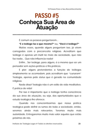 10 Passos Para o Seu Reconhecimento 
PASSO #5 
Conheça Sua Área de 
Atuação 
É comum as pessoas perguntarem... 
“E o teólogo faz o que mesmo?” ou, “Você é teólogo?” 
Muitas vezes, quando alguns perguntam isso, já vêem 
carregados com o preconceito religioso. Acreditam que 
teólogo é apenas um inútil no meio da sociedade, que não 
faz nada... Que não influencia nada! 
Enfim... Ser teólogo, para alguns, é o mesmo que ser um 
pensador sem ações práticas e fins práticos. 
E pior: alguns pretendentes a função de teólogos 
simplesmente se acomodam, pois acreditam que “cursaram” 
Teologia, apenas pelo status que é gerado na comunidade 
religiosa. 
Nada disso! Teologia não é um estilo de vida meditativo. 
É prática de vida! 
Por isso é importante que o teólogo tenha consciência 
da sua área de atuação, ou seja, das oportunidades que o 
estudo teológico lhe oferece. 
Quando nos conscientizarmos que nossa prática 
teológica pode definir os rumos de toda a sociedade, então, 
seremos ainda mais relevantes. Teremos muito mais 
autoridade. Entregaremos muito mais valor aqueles que estão 
próximos de nós. 
Instituto de Teologia Logos @ Todos os direitos reservados 23 
 