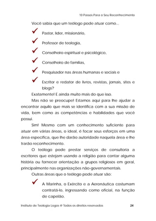 10 Passos Para o Seu Reconhecimento 
Você sabia que um teólogo pode atuar como... 
 Pastor, líder, missionário, 
 Professor de teologia, 
 Conselheiro espiritual e psicológico, 
 Conselheiro de famílias, 
 Pesquisador nas áreas humanas e sociais e 
 Escritor e redator de livros, revistas, jornais, sites e 
blogs? 
Exatamente! E ainda muito mais do que isso. 
Mas não se preocupe! Estamos aqui para lhe ajudar a 
encontrar aquilo que mais se identifica com a sua missão de 
vida, bem como as competências e habilidades que você 
possui. 
Sim! Mesmo com um conhecimento suficiente para 
atuar em várias áreas, o ideal, é focar seus esforços em uma 
área específica, que lhe darão autoridade naquela área e lhe 
trarão reconhecimento. 
O teólogo pode prestar serviços de consultoria a 
escritores que estejam usando a religião para contar alguma 
história ou fornecer orientação a grupos religiosos em geral, 
principalmente nas organizações não-governamentais. 
Outras áreas que o teólogo pode atuar são: 
 A Marinha, o Exército e a Aeronáutica costumam 
contratá-lo, ingressando como oficial, na função 
de capelão. 
Instituto de Teologia Logos @ Todos os direitos reservados 24 
 