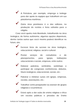 10 Passos Para o Seu Reconhecimento 
 A Petrobras, por exemplo, emprega o teólogo 
para dar apoio às equipes que trabalham em sua 
plataformas marítimas. 
 Outra área promissora é a das editoras, na 
produção de revistas e livros voltados para a 
religião. 
Caso você queira mais liberdade, trabalhando na área 
teologica, de forma autônoma, algumas opções disponíveis, 
dentre tantas outras que você mesmo poderá identificar no 
futuro, são: 
 Escrever livros de sucesso na área teológica, 
educacional, religiosa, social e cultural; 
 Prestar serviços de consultorias e de 
planejamentos, para igrejas, instituições 
educacionais e sociais, empresas, entre outros; 
 Elaborar palestras, seminários, workshops e 
participar de congressos conferências, debates, 
fóruns teológicos, educacionais, sociais, etc.; 
 Palestrar e ministrar cursos em igrejas, empresas, 
escolas, associações, etc.; 
 Trabalhar como pesquisador ou assessor de grupos 
religiosos e ecumênicos; 
 Estará apto a dar aulas de ensino religioso e ética 
em escolas públicas e privadas de Ensino 
Instituto de Teologia Logos @ Todos os direitos reservados 25 
 