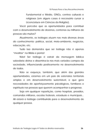 10 Passos Para o Seu Reconhecimento 
Fundamental e Médio, ONGs, centros culturais e 
religiosos (em alguns casos é necessário cursar a 
Licenciatura em Ciências da Religião). 
Você percebe que as oportunidades para contribuir 
com o desenvolvimento de dezenas, centenas ou milhares de 
pessoas são muitas? 
Atualmente, os teólogos atuam nas mais diversas áreas 
do conhecimento: política, social, meio-ambiente, negócios, 
educação, etc. 
Tudo isso demonstra que ser teólogo não é apenas 
“meditar” na Bíblia e ponto! 
Não! Ser teólogo é extrair da mensagem bíblica 
sabedoria divina e dissemina-la nos mais variados campos da 
sociedade, influenciando positivamente no desenvolvimento 
de todos. 
Não se esqueça, também, que além das grandes 
oportunidades, estamos em um país de extensões territoriais 
amplas e em desenvolvimento sustentável, o que gera 
necessidades de aperfeiçoamento psicológicos, familiares e 
espirituais nas pessoas que querem acompanhar o progresso. 
Seja em qualquer repartição, como hospitais, presídios, 
comandos militares, escolas federais, estaduais e municipais... 
Ali estará o teólogo contribuindo para o desenvolvimento de 
qualquer pessoa. 
Instituto de Teologia Logos @ Todos os direitos reservados 26 
 