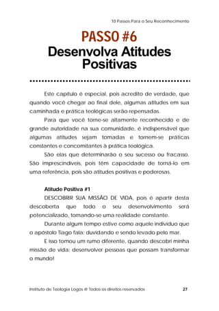 10 Passos Para o Seu Reconhecimento 
PASSO #6 
Desenvolva Atitudes 
Positivas 
Este capítulo é especial, pois acredito de verdade, que 
quando você chegar ao final dele, algumas atitudes em sua 
caminhada e prática teológicas serão repensadas. 
Para que você torne-se altamente reconhecido e de 
grande autoridade na sua comunidade, é indispensável que 
algumas atitudes sejam tomadas e tornem-se práticas 
constantes e concomitantes à prática teológica. 
São elas que determinarão o seu sucesso ou fracasso. 
São imprescindíveis, pois têm capacidade de torná-lo em 
uma referência, pois são atitudes positivas e poderosas. 
Atitude Positiva #1 
DESCOBRIR SUA MISSÃO DE VIDA, pois é apartir desta 
descoberta que todo o seu desenvolvimento será 
potencializado, tornando-se uma realidade constante. 
Durante algum tempo estive como aquele indivíduo que 
o apóstolo Tiago fala: duvidando e sendo levado pelo mar. 
E isso tomou um rumo diferente, quando descobri minha 
missão de vida: desenvolver pessoas que possam transformar 
o mundo! 
Instituto de Teologia Logos @ Todos os direitos reservados 27 
 
