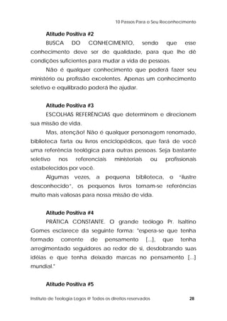 10 Passos Para o Seu Reconhecimento 
Atitude Positiva #2 
BUSCA DO CONHECIMENTO, sendo que esse 
conhecimento deve ser de qualidade, para que lhe dê 
condições suficientes para mudar a vida de pessoas. 
Não é qualquer conhecimento que poderá fazer seu 
ministério ou profissão excelentes. Apenas um conhecimento 
seletivo e equilibrado poderá lhe ajudar. 
Atitude Positiva #3 
ESCOLHAS REFERÊNCIAS que determinem e direcionem 
sua missão de vida. 
Mas, atenção! Não é qualquer personagem renomado, 
biblioteca farta ou livros enciclopédicos, que fará de você 
uma referência teológica para outras pessoas. Seja bastante 
seletivo nos referenciais ministeriais ou profissionais 
estabelecidos por você. 
Algumas vezes, a pequena biblioteca, o “ilustre 
desconhecido”, os pequenos livros tornam-se referências 
muito mais valiosas para nossa missão de vida. 
Atitude Positiva #4 
PRÁTICA CONSTANTE. O grande teólogo Pr. Isaltino 
Gomes esclarece da seguinte forma: "espera-se que tenha 
formado corrente de pensamento [...], que tenha 
arregimentado seguidores ao redor de si, desdobrando suas 
idéias e que tenha deixado marcas no pensamento [...] 
mundial." 
Atitude Positiva #5 
Instituto de Teologia Logos @ Todos os direitos reservados 28 
 