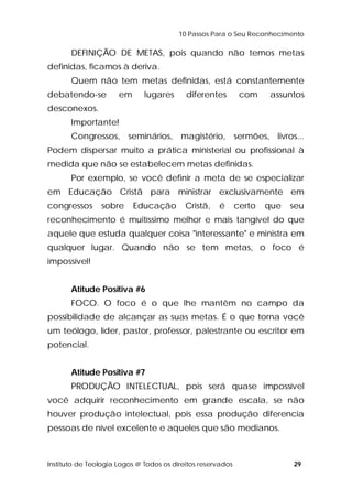 10 Passos Para o Seu Reconhecimento 
DEFINIÇÃO DE METAS, pois quando não temos metas 
definidas, ficamos à deriva. 
Quem não tem metas definidas, está constantemente 
debatendo-se em lugares diferentes com assuntos 
desconexos. 
Importante! 
Congressos, seminários, magistério, sermões, livros... 
Podem dispersar muito a prática ministerial ou profissional à 
medida que não se estabelecem metas definidas. 
Por exemplo, se você definir a meta de se especializar 
em Educação Cristã para ministrar exclusivamente em 
congressos sobre Educação Cristã, é certo que seu 
reconhecimento é muitíssimo melhor e mais tangível do que 
aquele que estuda qualquer coisa "interessante" e ministra em 
qualquer lugar. Quando não se tem metas, o foco é 
impossível! 
Atitude Positiva #6 
FOCO. O foco é o que lhe mantêm no campo da 
possibilidade de alcançar as suas metas. É o que torna você 
um teólogo, líder, pastor, professor, palestrante ou escritor em 
potencial. 
Atitude Positiva #7 
PRODUÇÃO INTELECTUAL, pois será quase impossível 
você adquirir reconhecimento em grande escala, se não 
houver produção intelectual, pois essa produção diferencia 
pessoas de nível excelente e aqueles que são medianos. 
Instituto de Teologia Logos @ Todos os direitos reservados 29 
 