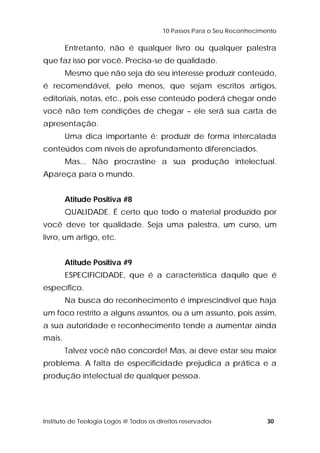 10 Passos Para o Seu Reconhecimento 
Entretanto, não é qualquer livro ou qualquer palestra 
que faz isso por você. Precisa-se de qualidade. 
Mesmo que não seja do seu interesse produzir conteúdo, 
é recomendável, pelo menos, que sejam escritos artigos, 
editoriais, notas, etc., pois esse conteúdo poderá chegar onde 
você não tem condições de chegar – ele será sua carta de 
apresentação. 
Uma dica importante é: produzir de forma intercalada 
conteúdos com níveis de aprofundamento diferenciados. 
Mas... Não procrastine a sua produção intelectual. 
Apareça para o mundo. 
Atitude Positiva #8 
QUALIDADE. É certo que todo o material produzido por 
você deve ter qualidade. Seja uma palestra, um curso, um 
livro, um artigo, etc. 
Atitude Positiva #9 
ESPECIFICIDADE, que é a característica daquilo que é 
específico. 
Na busca do reconhecimento é imprescindível que haja 
um foco restrito a alguns assuntos, ou a um assunto, pois assim, 
a sua autoridade e reconhecimento tende a aumentar ainda 
mais. 
Talvez você não concorde! Mas, aí deve estar seu maior 
problema. A falta de especificidade prejudica a prática e a 
produção intelectual de qualquer pessoa. 
Instituto de Teologia Logos @ Todos os direitos reservados 30 
 