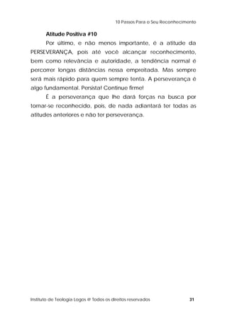 10 Passos Para o Seu Reconhecimento 
Atitude Positiva #10 
Por último, e não menos importante, é a atitude da 
PERSEVERANÇA, pois até você alcançar reconhecimento, 
bem como relevância e autoridade, a tendência normal é 
percorrer longas distâncias nessa empreitada. Mas sempre 
será mais rápido para quem sempre tenta. A perseverança é 
algo fundamental. Persista! Continue firme! 
É a perseverança que lhe dará forças na busca por 
tornar-se reconhecido, pois, de nada adiantará ter todas as 
atitudes anteriores e não ter perseverança. 
Instituto de Teologia Logos @ Todos os direitos reservados 31 
 