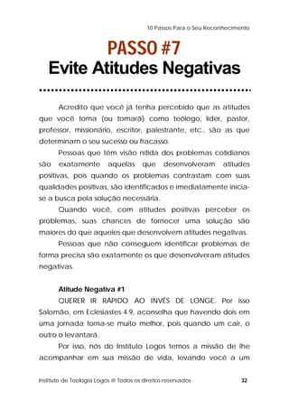 10 Passos Para o Seu Reconhecimento 
PASSO #7 
Evite Atitudes Negativas 
Acredito que você já tenha percebido que as atitudes 
que você toma (ou tomará) como teólogo, líder, pastor, 
professor, missionário, escritor, palestrante, etc., são as que 
determinam o seu sucesso ou fracasso. 
Pessoas que têm visão nítida dos problemas cotidianos 
são exatamente aquelas que desenvolveram atitudes 
positivas, pois quando os problemas contrastam com suas 
qualidades positivas, são identificados e imediatamente inicia-se 
a busca pela solução necessária. 
Quando você, com atitudes positivas perceber os 
problemas, suas chances de fornecer uma solução são 
maiores do que aqueles que desenvolvem atitudes negativas. 
Pessoas que não conseguem identificar problemas de 
forma precisa são exatamente os que desenvolveram atitudes 
negativas. 
Atitude Negativa #1 
QUERER IR RÁPIDO AO INVÉS DE LONGE. Por isso 
Salomão, em Eclesiastes 4.9, aconselha que havendo dois em 
uma jornada torna-se muito melhor, pois quando um cair, o 
outro o levantará. 
Por isso, nós do Instituto Logos temos a missão de lhe 
acompanhar em sua missão de vida, levando você a um 
Instituto de Teologia Logos @ Todos os direitos reservados 32 
 