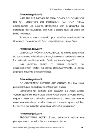 10 Passos Para o Seu Reconhecimento 
Atitude Negativa #6 
NÃO TER SUA MISSÃO DE VIDA COMO FIO CONDUTOR 
DO SEU MINISTÉRIO OU PROFISSÃO, pois você estará 
empregando um esforço desmedido sem a garantia da 
obtenção de resultados, pois não é aquilo que faz você ter 
brilho nos olhos. 
Se você se sente “atraído” por questões relacionadas à 
Liderança, pelo amor de Deus, especialize-se nessa área. 
Atitude Negativa #7 
LIMITAR SUA PRÓPRIA CAPACIDADE. Já é uma tendência 
do ser humano inferiorizar-se. Imagina se essa tendência ainda 
for cultivada continuamente. Onde você vai chegar? 
Nós mesmos somos os únicos capazes de 
estabelecermos limites ao nosso desenvolvimento, à nossa 
atuação influente e reconhecida. 
Atitude Negativa #8 
CONSIDEERAR-SE SUPERIOR AOS OUTROS. Tão (ou mais) 
prejudicial que considerar-se inferior aos outros. 
Lembremo-nos sempre das palavras de Jesus Cristo: 
“Quem quiser ser o principal entre vocês deve ser vosso servo, 
e quem quiser ser o primeiro deve tornar-se o vosso escravo. A 
vossa maneira de proceder deve ser a mesma que a minha, 
[...] servir e dar a minha vida para salvação de muitos.” 
Atitude Negativa #9 
PROCRASTINAR AÇÕES. E não adiantará realizar um 
planejamento perfeito. Nunca será executado. 
Instituto de Teologia Logos @ Todos os direitos reservados 34 
 