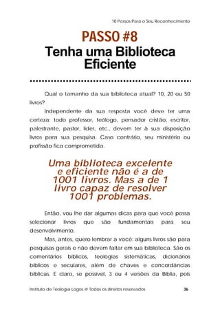 10 Passos Para o Seu Reconhecimento 
PASSO #8 
Tenha uma Biblioteca 
Eficiente 
Qual o tamanho da sua biblioteca atual? 10, 20 ou 50 
livros? 
Independente da sua resposta você deve ter uma 
certeza: todo professor, teólogo, pensador cristão, escritor, 
palestrante, pastor, líder, etc., devem ter à sua disposição 
livros para sua pesquisa. Caso contrário, seu ministério ou 
profissão fica comprometida. 
Uma biblioteca excelente 
e eficiente não é a de 
1001 livros. Mas a de 1 
livro capaz de resolver 
1001 problemas. 
Então, vou lhe dar algumas dicas para que você possa 
selecionar livros que são fundamentais para seu 
desenvolvimento. 
Mas, antes, quero lembrar a você: alguns livros são para 
pesquisas gerais e não devem faltar em sua biblioteca. São os 
comentários bíblicos, teologias sistemáticas, dicionários 
bíblicos e seculares, além de chaves e concordâncias 
bíblicas. E claro, se possível, 3 ou 4 versões da Bíblia, pois 
Instituto de Teologia Logos @ Todos os direitos reservados 36 
 