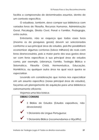 10 Passos Para o Seu Reconhecimento 
facilita a compreensão de determinados assuntos, dentro de 
um contexto específico. 
O estudioso, também, deve compor sua biblioteca com 
variados livros de Filosofia, Recursos Humanos, Administração 
Geral, Psicologia, Direito Cível, Penal e Familiar, Pedagogia, 
entre outros. 
Entretanto, não se esqueça que todos esses livros 
(mesmo os de pesquisas gerais) devem ser selecionados 
conforme a sua principal área de estudos, pois lhe possibilitará 
economizar algumas centenas (talvez milhares) de reais com 
livros desnecessários, pois a maior parte dos seus gastos deve 
ser com livros específicos à sua principal área de estudos 
como, por exemplo, Liderança, Família, Teologia Bíblica e 
Sistemática, Filosofia Cristã, Hermenêutica, Educação, 
Homilética, ou qualquer outra área na qual você queira se 
especializar. 
Levando em consideração que iremos nos especializar 
em um assunto específico (nossa principal área de estudos), 
façamos um planejamento de aquisição para uma biblioteca 
extremamente eficiente. 
Vejamos uma lista básica. 
OBRAS COMUNS 
 3 Bíblias de Estudos (Estudos expositivos, não 
devocionais); 
 1 Dicionário da Língua Portuguesa; 
 1 Dicionário Bíblico (recomendamos o Wycliffe); 
Instituto de Teologia Logos @ Todos os direitos reservados 37 
 