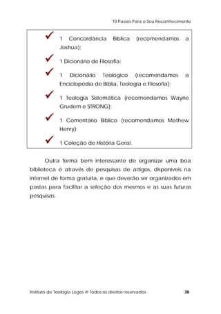 10 Passos Para o Seu Reconhecimento 
 1 Concordância Bíblica (recomendamos a 
Joshua); 
 1 Dicionário de Filosofia; 
 1 Dicionário Teológico (recomendamos a 
Enciclopédia de Bíblia, Teologia e Filosofia); 
 1 Teologia Sistemática (recomendamos Wayne 
Grudem e STRONG); 
 1 Comentário Bíblico (recomendamos Mathew 
Henry); 
 1 Coleção de História Geral. 
Outra forma bem interessante de organizar uma boa 
biblioteca é através de pesquisas de artigos, disponíveis na 
internet de forma gratuita, e que deverão ser organizados em 
pastas para facilitar a seleção dos mesmos e as suas futuras 
pesquisas. 
Instituto de Teologia Logos @ Todos os direitos reservados 38 
 